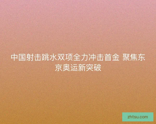 中国射击跳水双项全力冲击首金 聚焦东京奥运新突破
