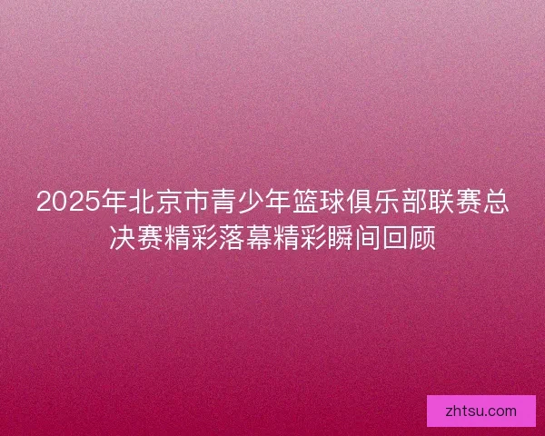 2025年北京市青少年篮球俱乐部联赛总决赛精彩落幕精彩瞬间回顾