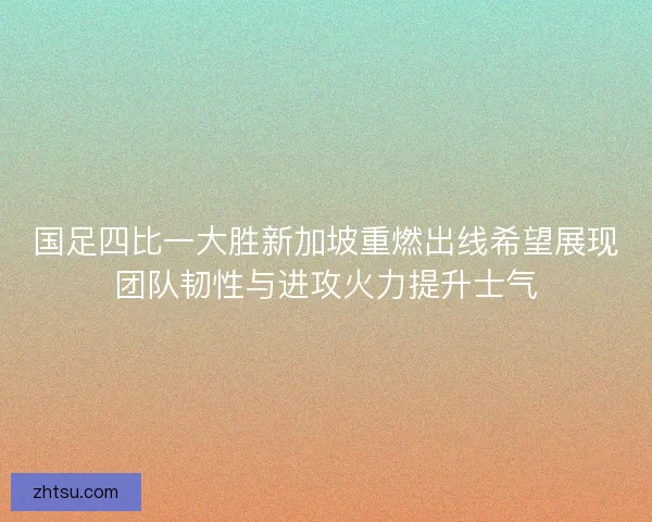 国足四比一大胜新加坡重燃出线希望展现团队韧性与进攻火力提升士气 国足四比一大胜新加坡重燃出线希望展现团队韧性与进攻火力提升士气