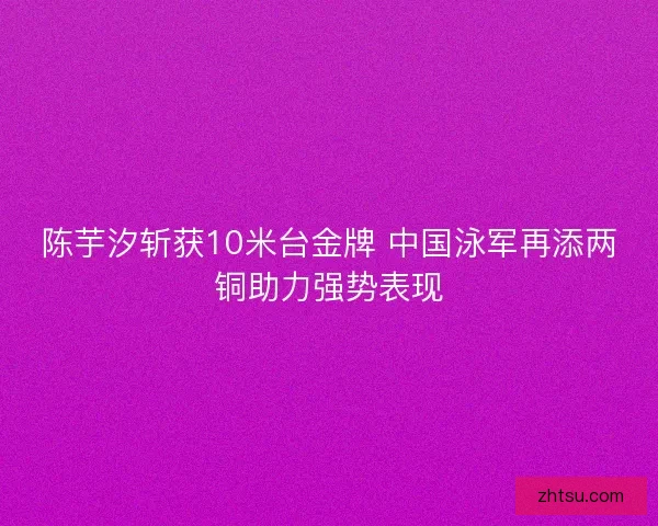 陈芋汐斩获10米台金牌 中国泳军再添两铜助力强势表现 陈芋汐斩获10米台金牌 中国泳军再添两铜助力强势表现