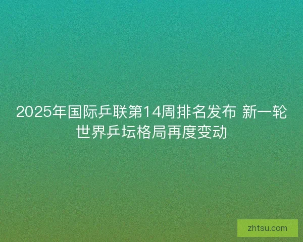 2025年国际乒联第14周排名发布 新一轮世界乒坛格局再度变动 2025年国际乒联第14周排名发布 新一轮世界乒坛格局再度变动