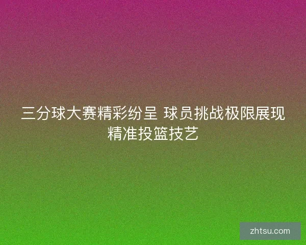 三分球大赛精彩纷呈 球员挑战极限展现精准投篮技艺