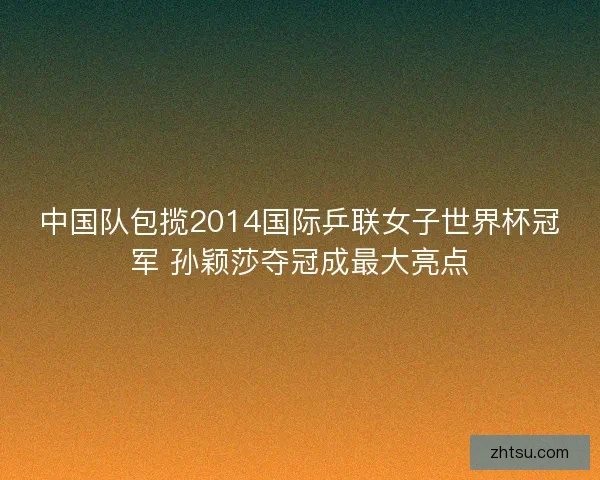 中国队包揽2014国际乒联女子世界杯冠军 孙颖莎夺冠成最大亮点 中国队包揽2014国际乒联女子世界杯冠军 孙颖莎夺冠成最大亮点
