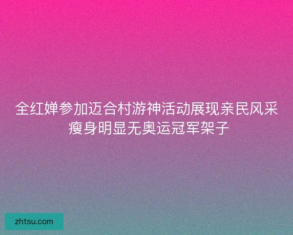 全红婵参加迈合村游神活动展现亲民风采 瘦身明显无奥运冠军架子 全红婵参加迈合村游神活动展现亲民风采 瘦身明显无奥运冠军架子
