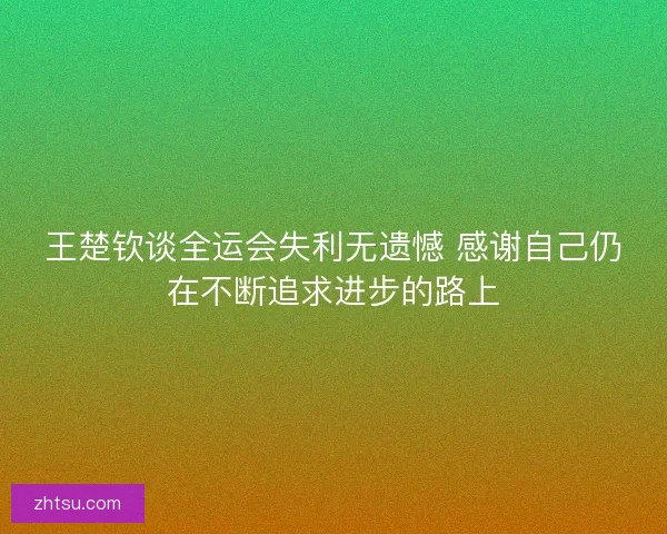 王楚钦谈全运会失利无遗憾 感谢自己仍在不断追求进步的路上