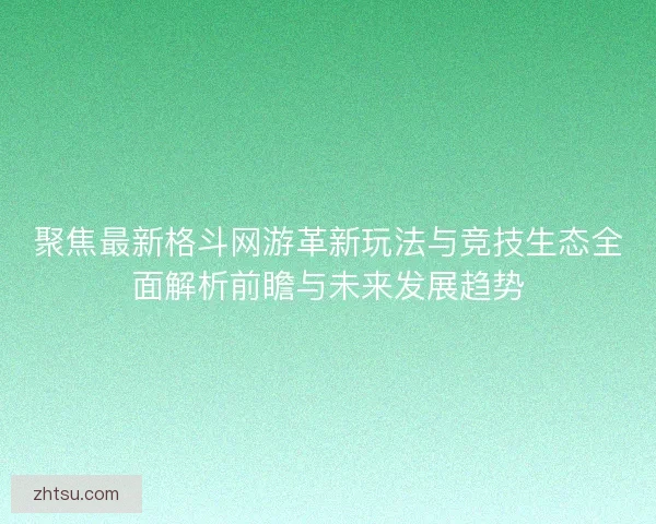 聚焦最新格斗网游革新玩法与竞技生态全面解析前瞻与未来发展趋势