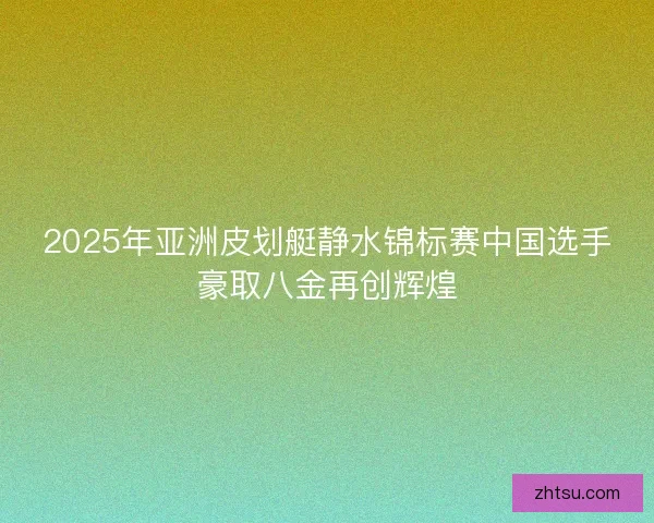 2025年亚洲皮划艇静水锦标赛中国选手豪取八金再创辉煌 2025年亚洲皮划艇静水锦标赛中国选手豪取八金再创辉煌