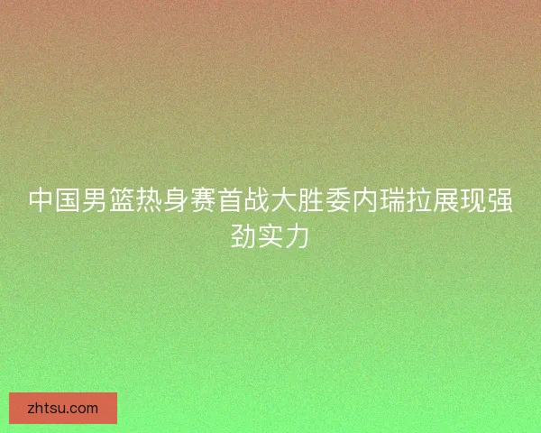 中国男篮热身赛首战大胜委内瑞拉展现强劲实力 中国男篮热身赛首战大胜委内瑞拉展现强劲实力