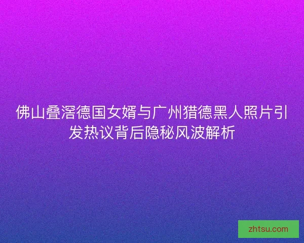 佛山叠滘德国女婿与广州猎德黑人照片引发热议背后隐秘风波解析 佛山叠滘德国女婿与广州猎德黑人照片引发热议背后隐秘风波解析