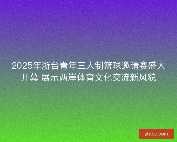 2025年浙台青年三人制篮球邀请赛盛大开幕 展示两岸体育文化交流新风貌