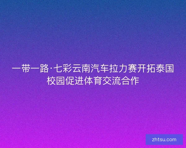 一带一路·七彩云南汽车拉力赛开拓泰国校园促进体育交流合作 一带一路·七彩云南汽车拉力赛开拓泰国校园促进体育交流合作