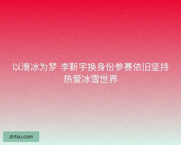以滑冰为梦 李靳宇换身份参赛依旧坚持热爱冰雪世界