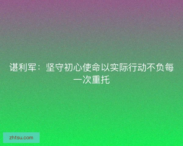 谌利军:坚守初心使命以实际行动不负每一次重托 谌利军:坚守初心使命以实际行动不负每一次重托