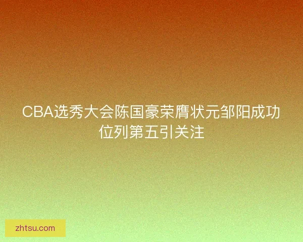 CBA选秀大会陈国豪荣膺状元邹阳成功位列第五引关注