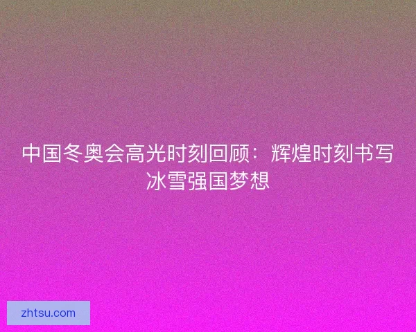 中国冬奥会高光时刻回顾：辉煌时刻书写冰雪强国梦想