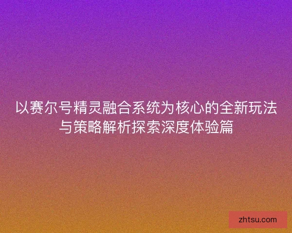 以赛尔号精灵融合系统为核心的全新玩法与策略解析探索深度体验篇 以赛尔号精灵融合系统为核心的全新玩法与策略解析探索深度体验篇