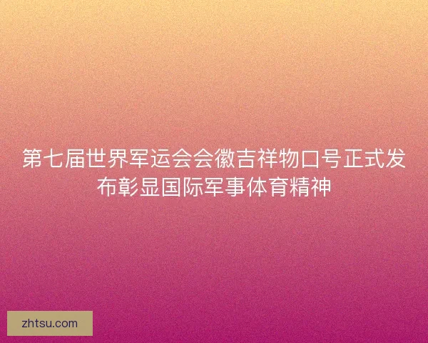 第七届世界军运会会徽吉祥物口号正式发布彰显国际军事体育精神