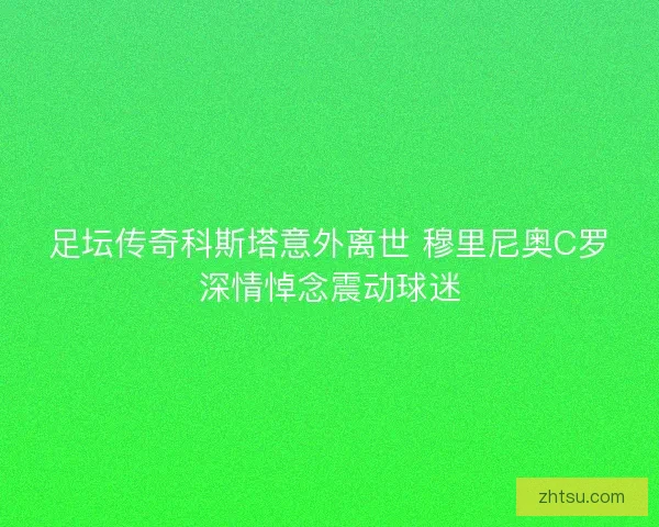足坛传奇科斯塔意外离世 穆里尼奥C罗深情悼念震动球迷