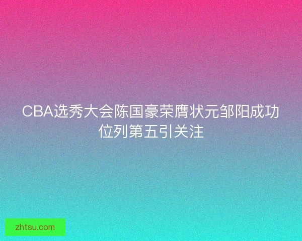CBA选秀大会陈国豪荣膺状元邹阳成功位列第五引关注 CBA选秀大会陈国豪荣膺状元邹阳成功位列第五引关注