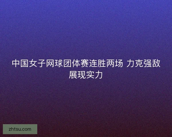 中国女子网球团体赛连胜两场 力克强敌展现实力 中国女子网球团体赛连胜两场 力克强敌展现实力
