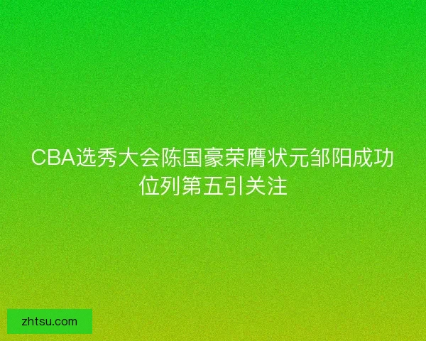 CBA选秀大会陈国豪荣膺状元邹阳成功位列第五引关注 CBA选秀大会陈国豪荣膺状元邹阳成功位列第五引关注