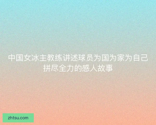 中国女冰主教练讲述球员为国为家为自己拼尽全力的感人故事 中国女冰主教练讲述球员为国为家为自己拼尽全力的感人故事