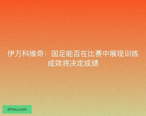 伊万科维奇：国足能否在比赛中展现训练成效将决定成绩
