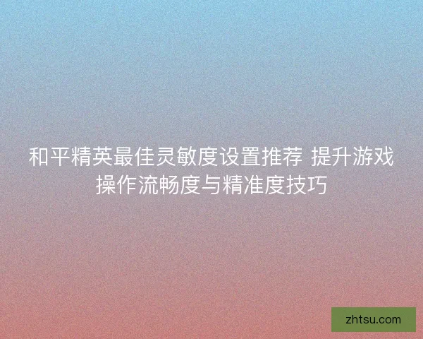 和平精英最佳灵敏度设置推荐 提升游戏操作流畅度与精准度技巧
