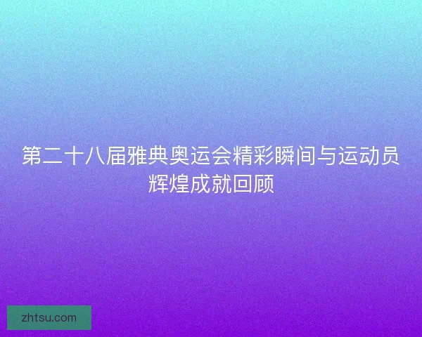第二十八届雅典奥运会精彩瞬间与运动员辉煌成就回顾