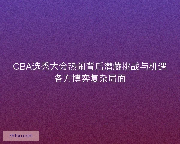 CBA选秀大会热闹背后潜藏挑战与机遇各方博弈复杂局面