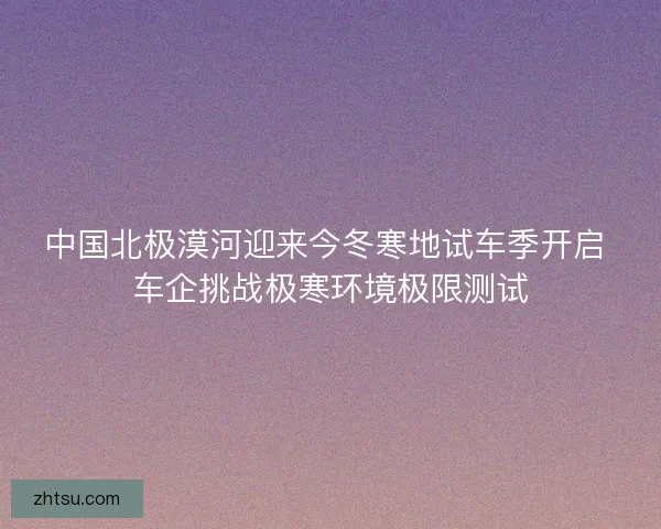 中国北极漠河迎来今冬寒地试车季开启 车企挑战极寒环境极限测试