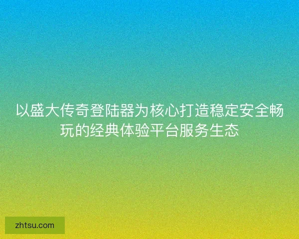 以盛大传奇登陆器为核心打造稳定安全畅玩的经典体验平台服务生态