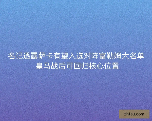 名记透露萨卡有望入选对阵富勒姆大名单 皇马战后可回归核心位置