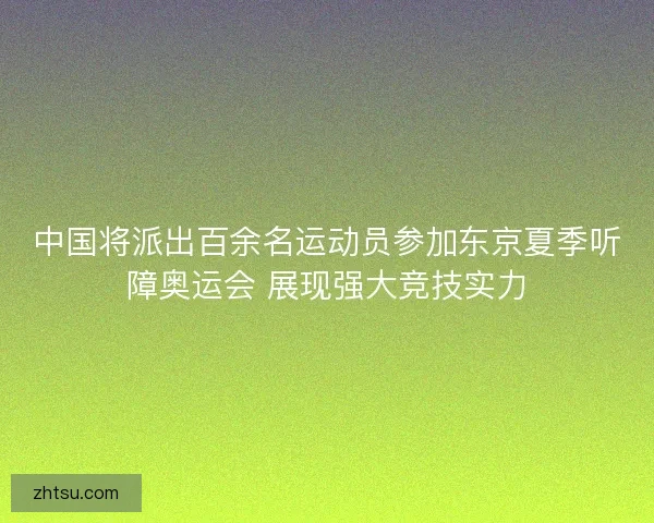 中国将派出百余名运动员参加东京夏季听障奥运会 展现强大竞技实力 中国将派出百余名运动员参加东京夏季听障奥运会 展现强大竞技实力