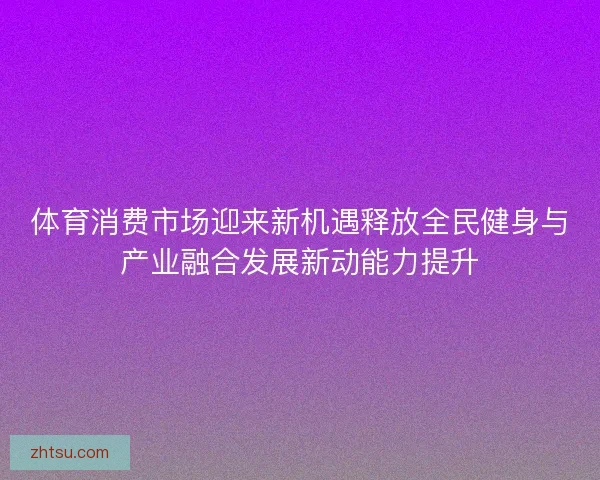 体育消费市场迎来新机遇释放全民健身与产业融合发展新动能力提升 体育消费市场迎来新机遇释放全民健身与产业融合发展新动能力提升